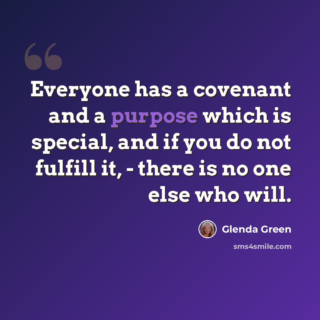 “Everyone has a covenant and a purpose which is special, and if you do not fulfill it, - there is no one else who will.” quote by Glenda Green
