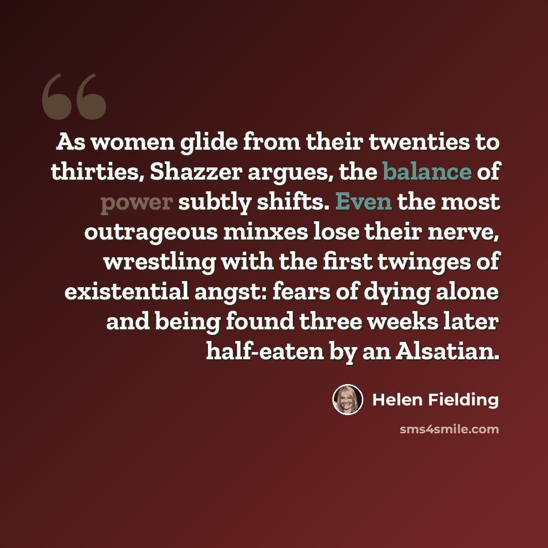 “As women glide from their twenties to thirties, Shazzer argues, the balance of power subtly shifts. Even the most outrageous minxes lose their nerve, wrestling with the first twinges of existential angst: fears of dying alone and being found three weeks later half-eaten by an Alsatian.” quote by Helen Fielding