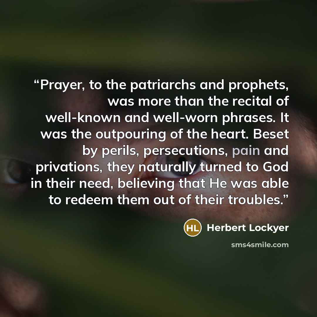 “Prayer, to the patriarchs and prophets, was more than the recital of well-known and well-worn phrases. It was the outpouring of the heart. Beset by perils, persecutions, pain and privations, they naturally turned to God in their need, believing that He was able to redeem them out of their troubles.” quote by Herbert Lockyer
