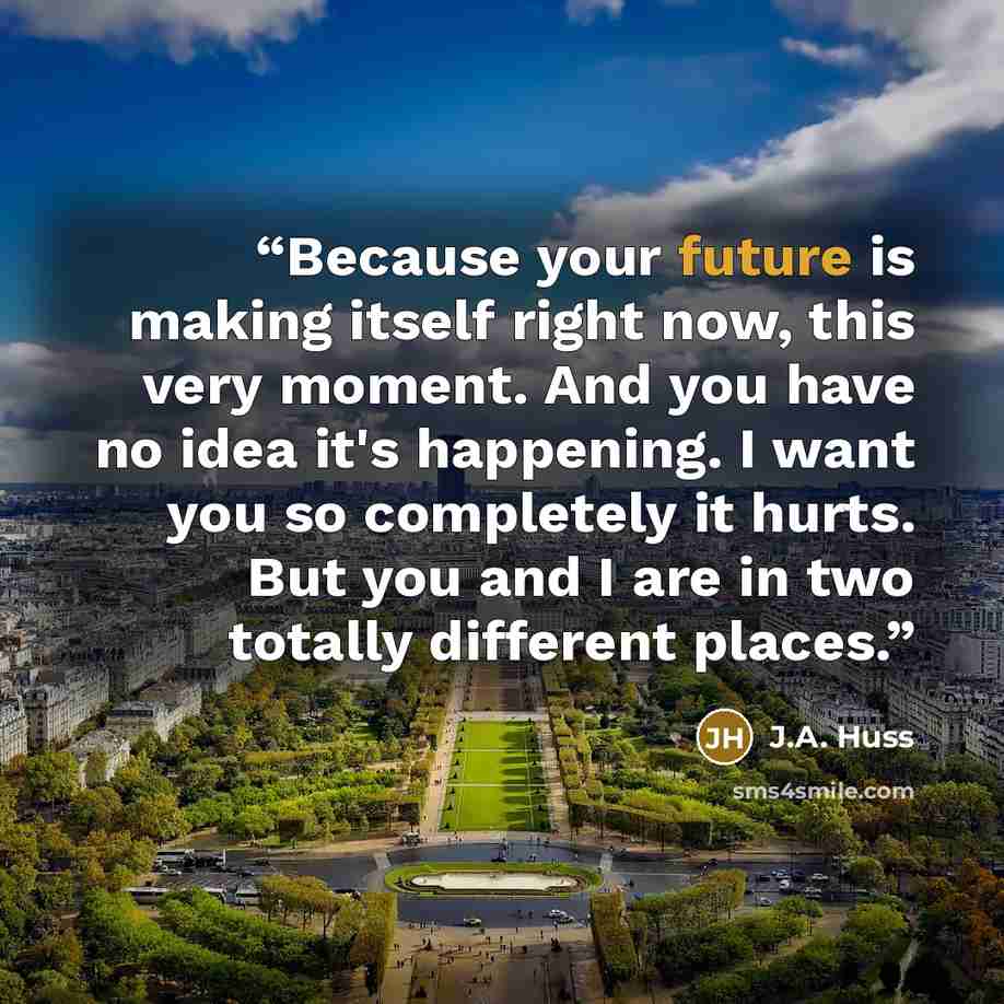 “Because your future is making itself right now, this very moment. And you have no idea it's happening. I want you so completely it hurts. But you and I are in two totally different places.” quote by J.A. Huss