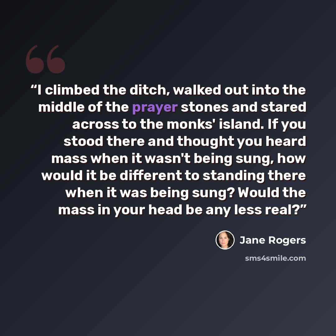 “I climbed the ditch, walked out into the middle of the prayer stones and stared across to the monks' island. If you stood there and thought you heard mass when it wasn't being sung, how would it be different to standing there when it was being sung? Would the mass in your head be any less real?” quote by Jane Rogers