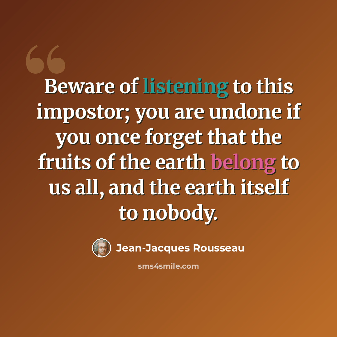 “Beware of listening to this impostor; you are undone if you once forget that the fruits of the earth belong to us all, and the earth itself to nobody.” quote by Jean-Jacques Rousseau