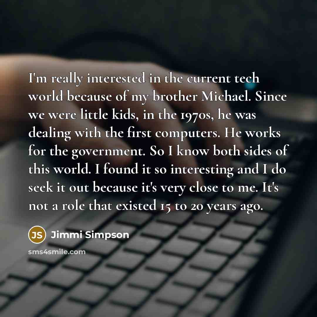 “I'm really interested in the current tech world because of my brother Michael. Since we were little kids, in the 1970s, he was dealing with the first computers. He works for the government. So I know both sides of this world. I found it so interesting and I do seek it out because it's very close…” quote by Jimmi Simpson