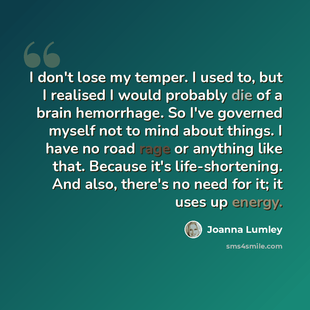 “I don't lose my temper. I used to, but I realised I would probably die of a brain hemorrhage. So I've governed myself not to mind about things. I have no road rage or anything like that. Because it's life-shortening. And also, there's no need for it; it uses up energy.” quote by Joanna Lumley