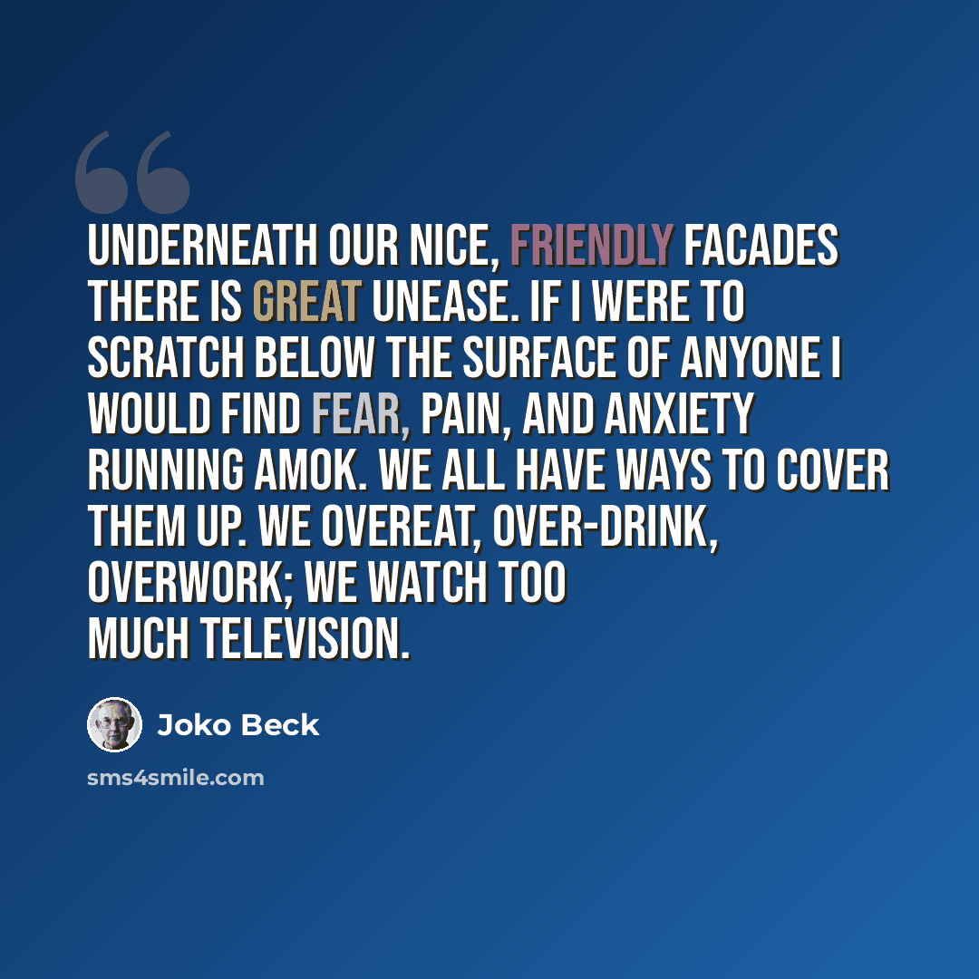 “Underneath our nice, friendly facades there is great unease. If I were to scratch below the surface of anyone I would find fear, pain, and anxiety running amok. We all have ways to cover them up. We overeat, over-drink, overwork; we watch too much television.” quote by Joko Beck