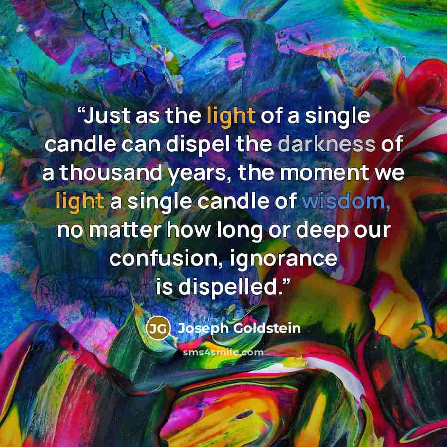 “Just as the light of a single candle can dispel the darkness of a thousand years, the moment we light a single candle of wisdom, no matter how long or deep our confusion, ignorance is dispelled.” quote by Joseph Goldstein