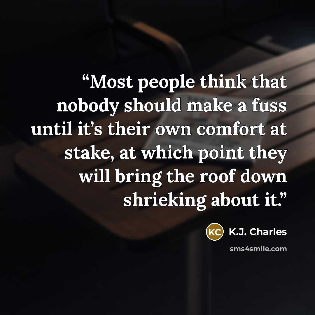 “Most people think that nobody should make a fuss until it’s their own comfort at stake, at which point they will bring the roof down shrieking about it.” quote by K.J. Charles