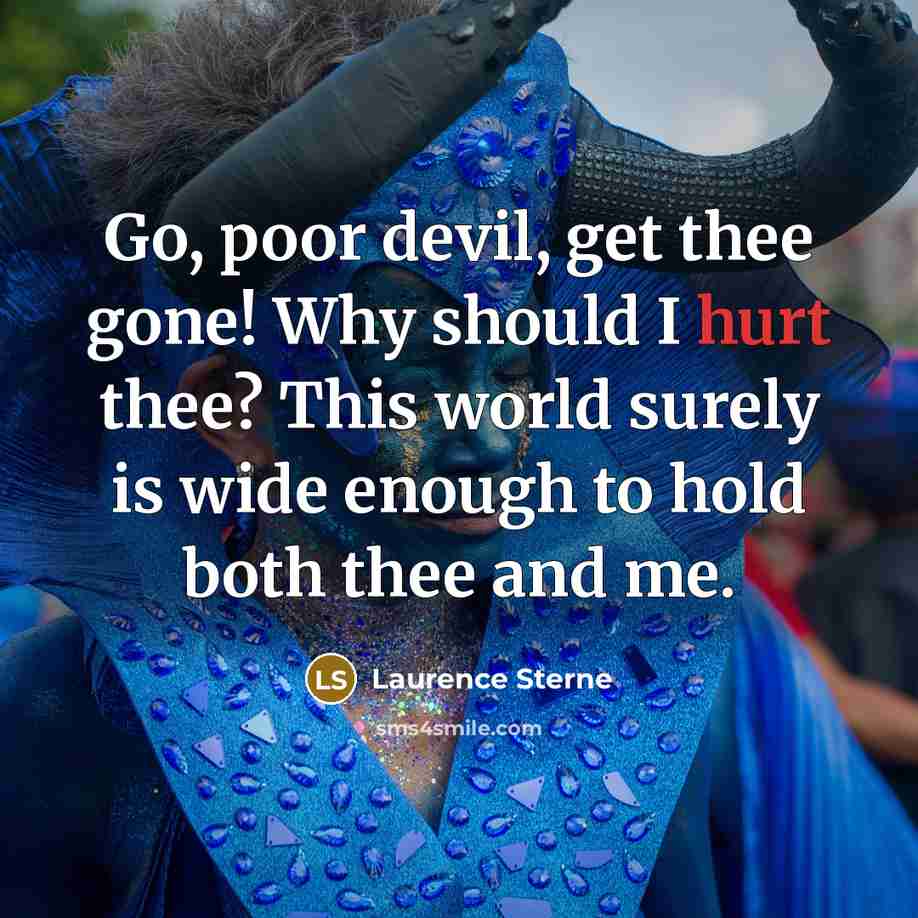 “Go, poor devil, get thee gone! Why should I hurt thee? This world surely is wide enough to hold both thee and me.” quote by Laurence Sterne