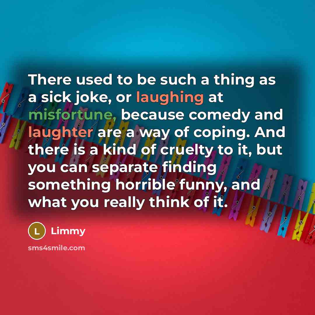 “There used to be such a thing as a sick joke, or laughing at misfortune, because comedy and laughter are a way of coping. And there is a kind of cruelty to it, but you can separate finding something horrible funny, and what you really think of it.” quote by Limmy