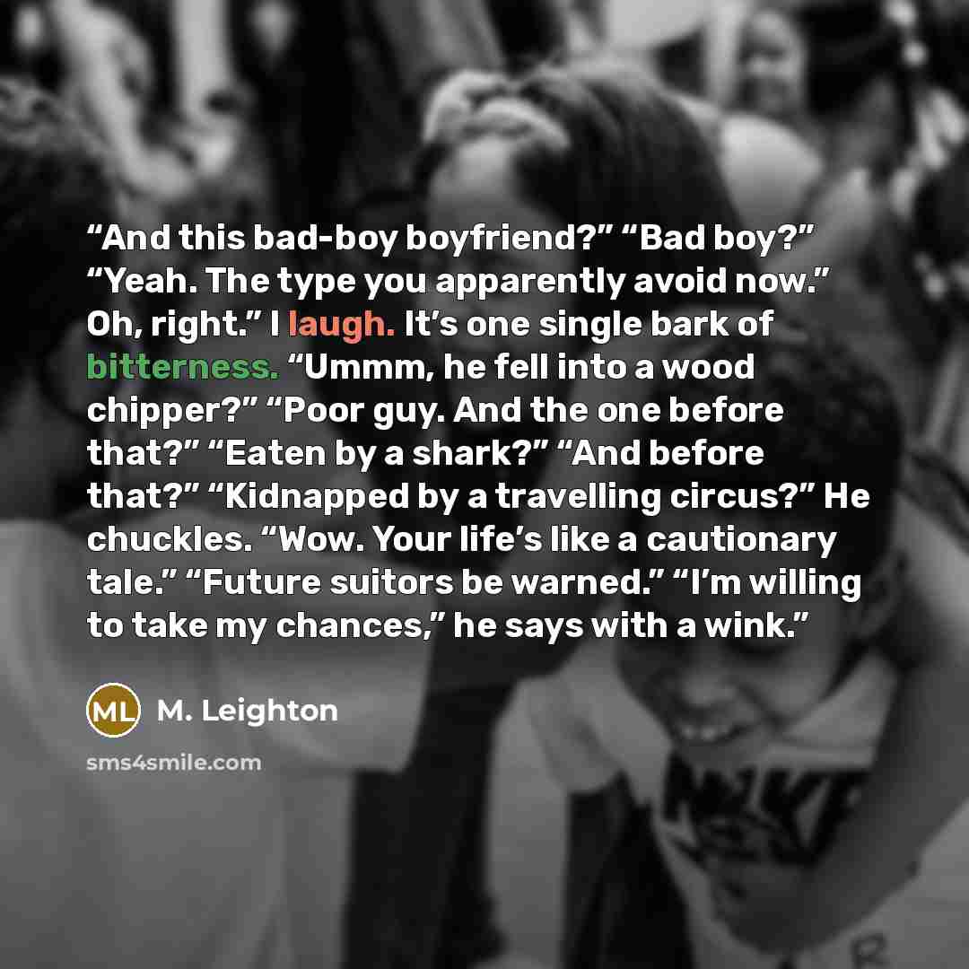 “And this bad-boy boyfriend?” “Bad boy?” “Yeah. The type you apparently avoid now.” Oh, right.” I laugh. It’s one single bark of bitterness. “Ummm, he fell into a wood chipper?” “Poor guy. And the one before that?” “Eaten by a shark?” “And before that?” “Kidnapped by a travelling circus?” He…” quote by M. Leighton
