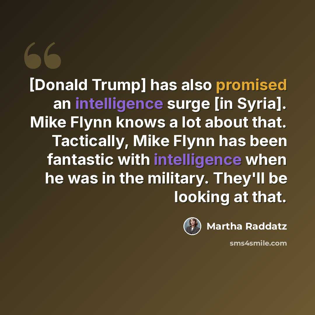 “[Donald Trump] has also promised an intelligence surge [in Syria]. Mike Flynn knows a lot about that. Tactically, Mike Flynn has been fantastic with intelligence when he was in the military. They'll be looking at that.” quote by Martha Raddatz