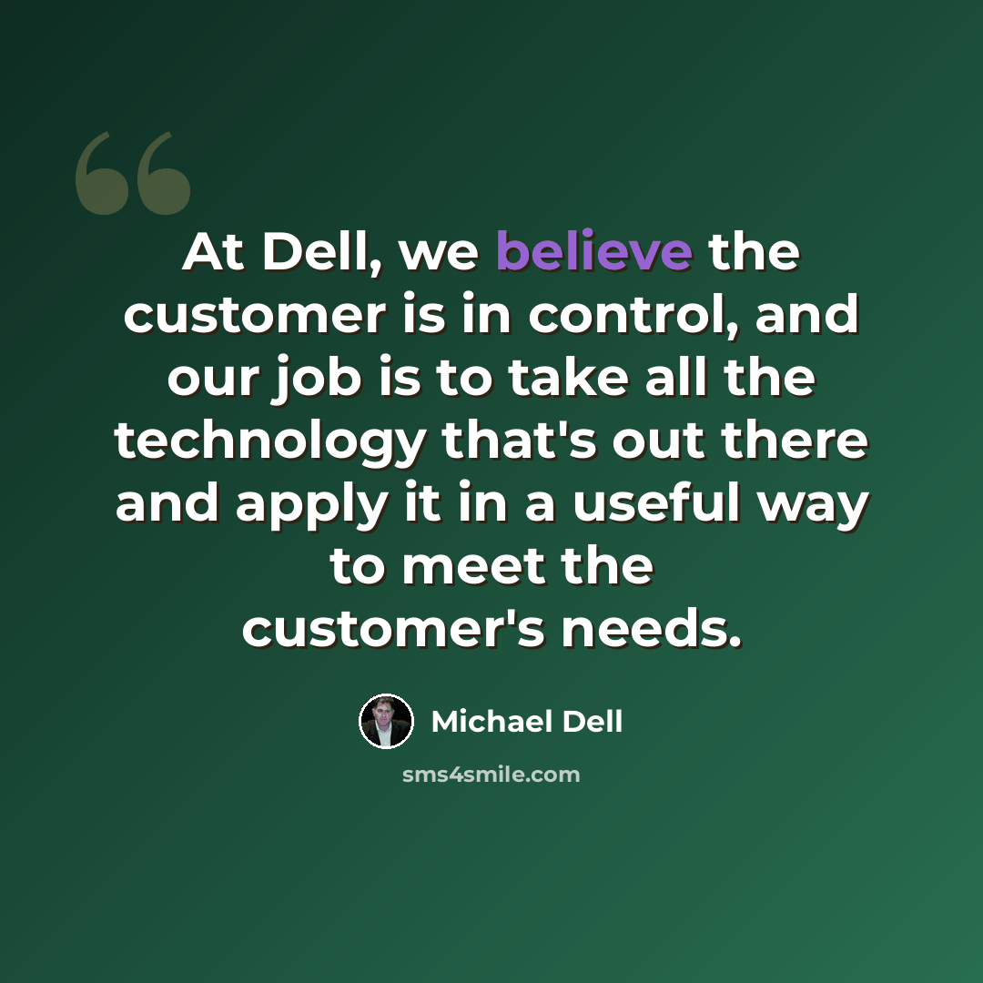 “At Dell, we believe the customer is in control, and our job is to take all the technology that's out there and apply it in a useful way to meet the customer's needs.” quote by Michael Dell