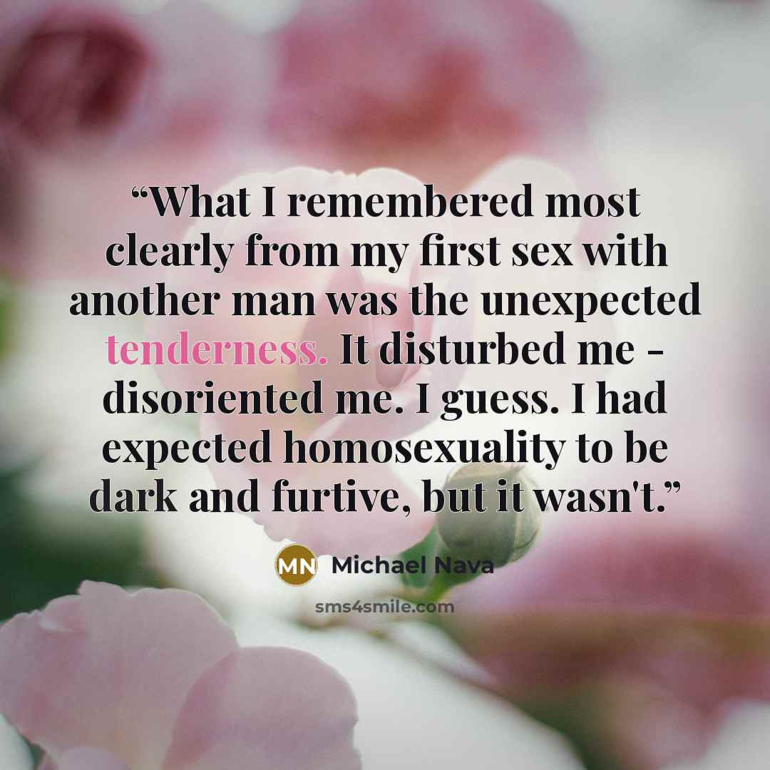 “What I remembered most clearly from my first sex with another man was the unexpected tenderness. It disturbed me - disoriented me. I guess. I had expected homosexuality to be dark and furtive, but it wasn't.” quote by Michael Nava