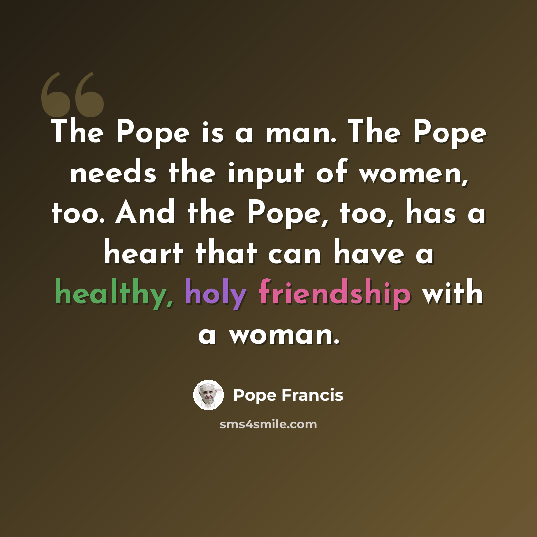 “The Pope is a man. The Pope needs the input of women, too. And the Pope, too, has a heart that can have a healthy, holy friendship with a woman.” quote by Pope Francis