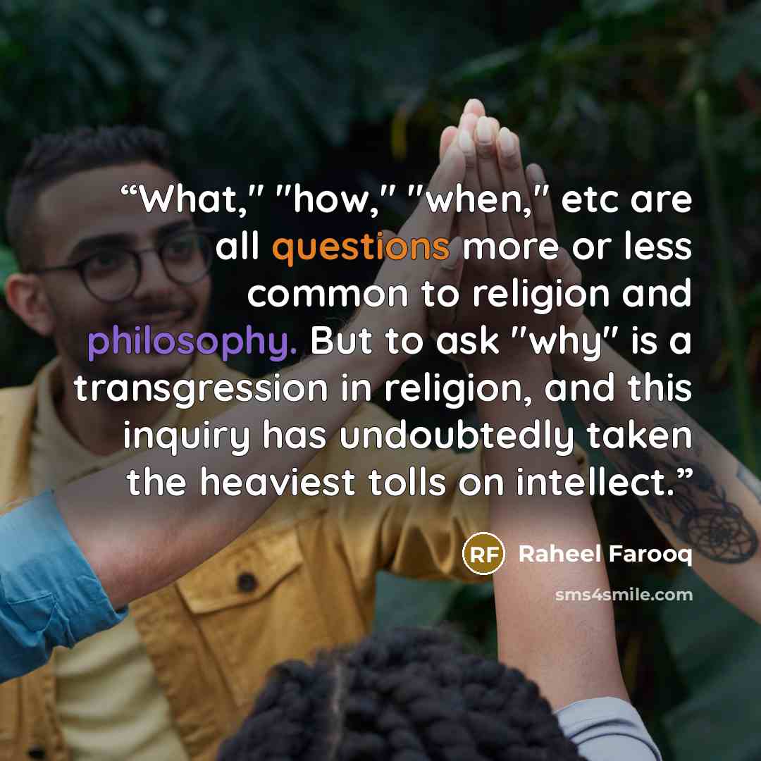 “What," "how," "when," etc are all questions more or less common to religion and philosophy. But to ask "why" is a transgression in religion, and this inquiry has undoubtedly taken the heaviest tolls on intellect.” quote by Raheel Farooq