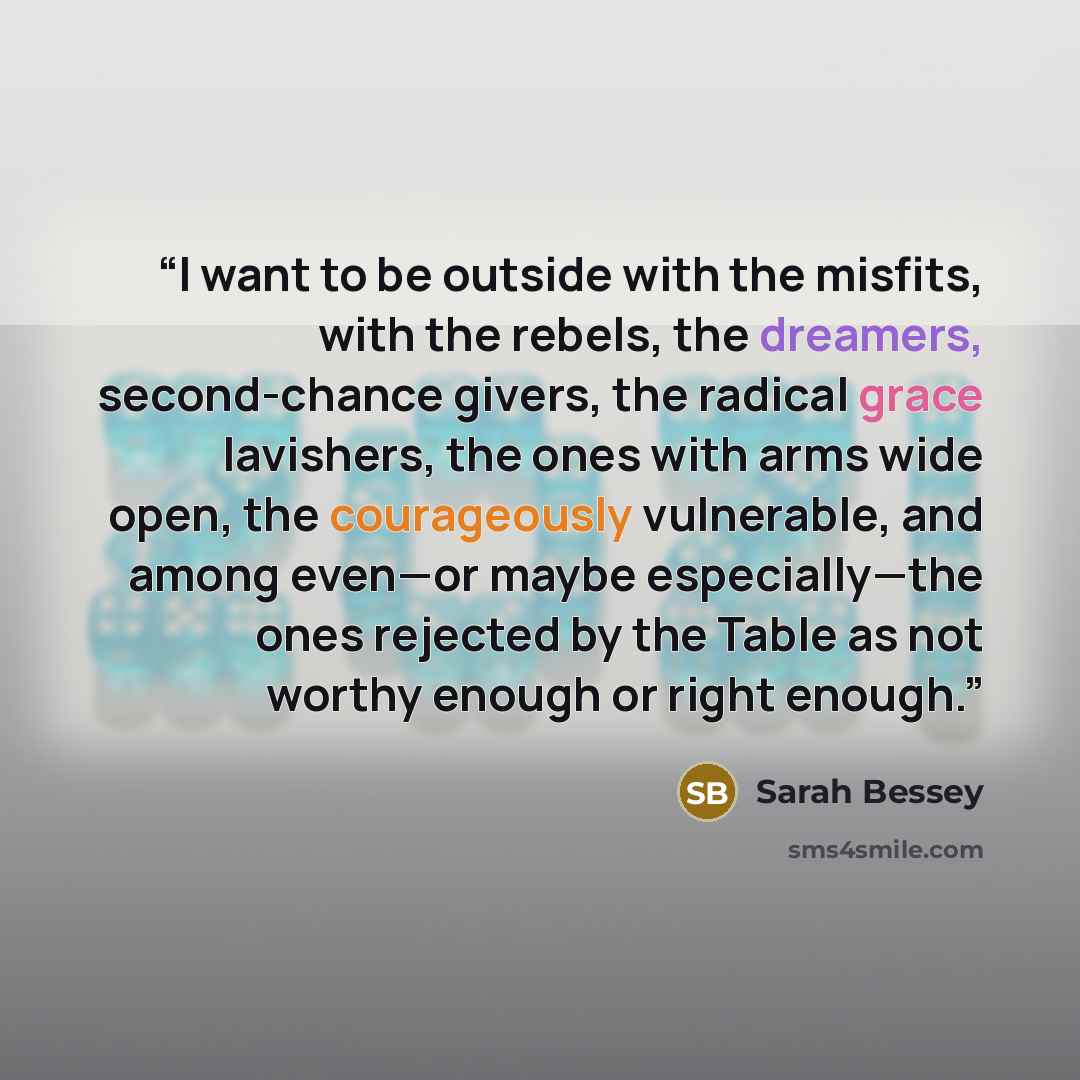 “I want to be outside with the misfits, with the rebels, the dreamers, second-chance givers, the radical grace lavishers, the ones with arms wide open, the courageously vulnerable, and among even—or maybe especially—the ones rejected by the Table as not worthy enough or right enough.” quote by Sarah Bessey