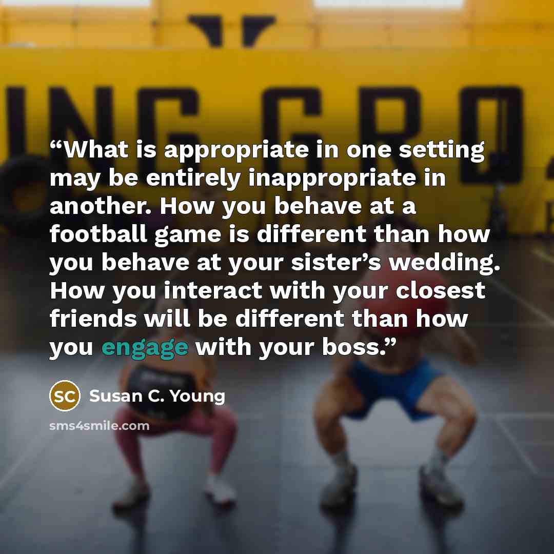 “What is appropriate in one setting may be entirely inappropriate in another. How you behave at a football game is different than how you behave at your sister’s wedding. How you interact with your closest friends will be different than how you engage with your boss.” quote by Susan C. Young