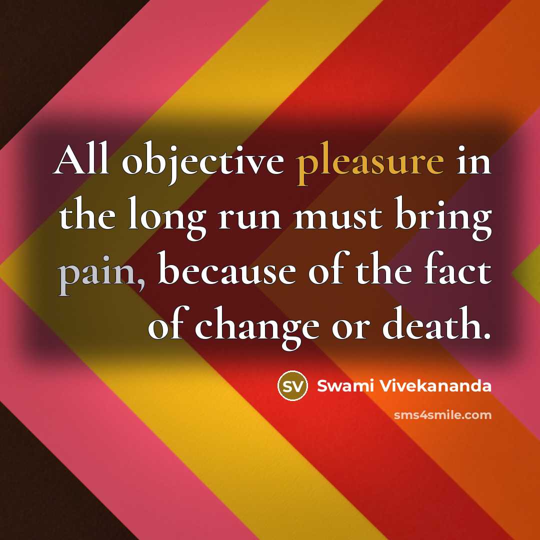 “All objective pleasure in the long run must bring pain, because of the fact of change or death.” quote by Swami Vivekananda