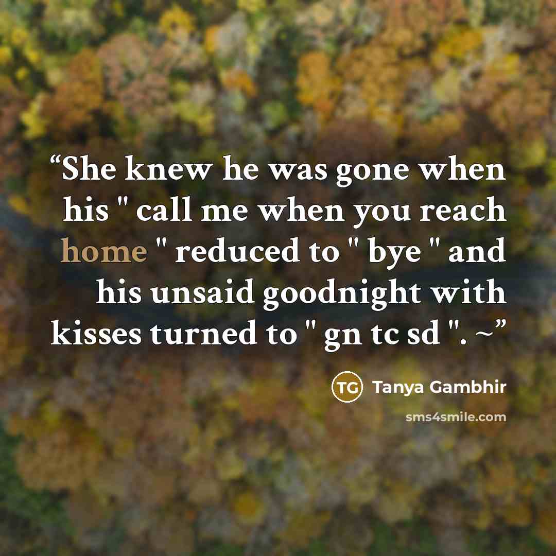 “She knew he was gone when his " call me when you reach home " reduced to " bye " and his unsaid goodnight with kisses turned to " gn tc sd ". ~” quote by Tanya Gambhir