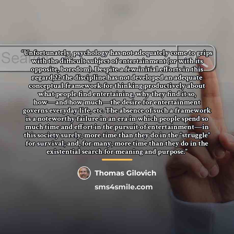 “Unfortunately, psychology has not adequately come to grips with the difficult subject of entertainment (or with its opposite, boredom). Despite a few initial efforts in this regard,22 the discipline has not developed an adequate conceptual framework for thinking productively about what people find…” quote by Thomas Gilovich