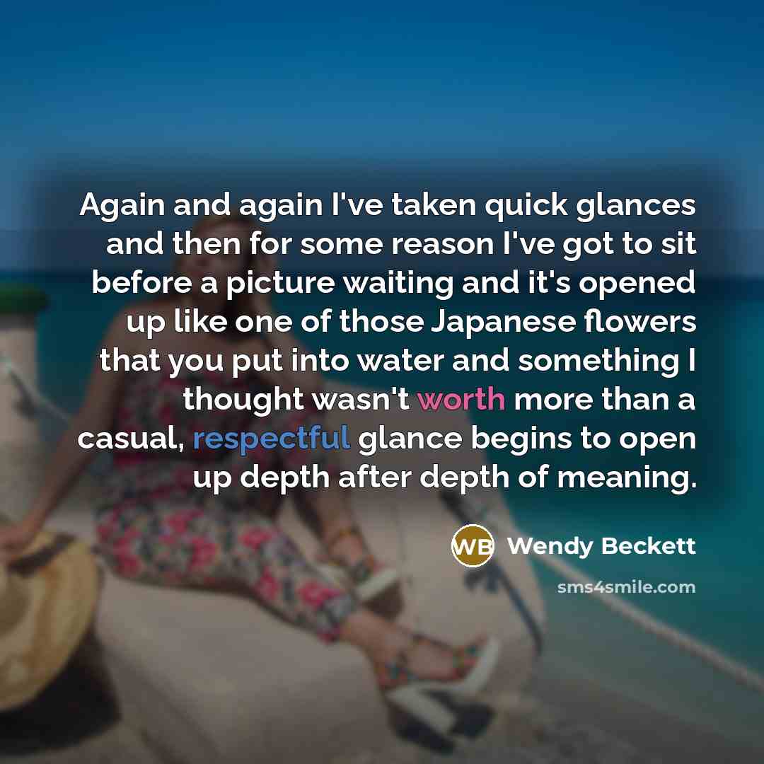 “Again and again I've taken quick glances and then for some reason I've got to sit before a picture waiting and it's opened up like one of those Japanese flowers that you put into water and something I thought wasn't worth more than a casual, respectful glance begins to open up depth after depth of…” quote by Wendy Beckett