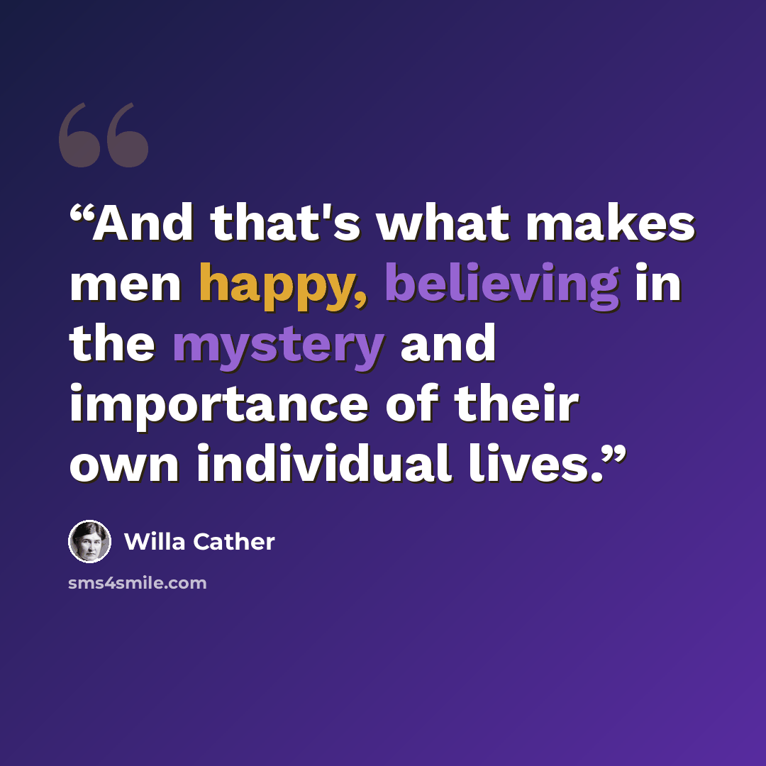 “And that's what makes men happy, believing in the mystery and importance of their own individual lives.” quote by Willa Cather