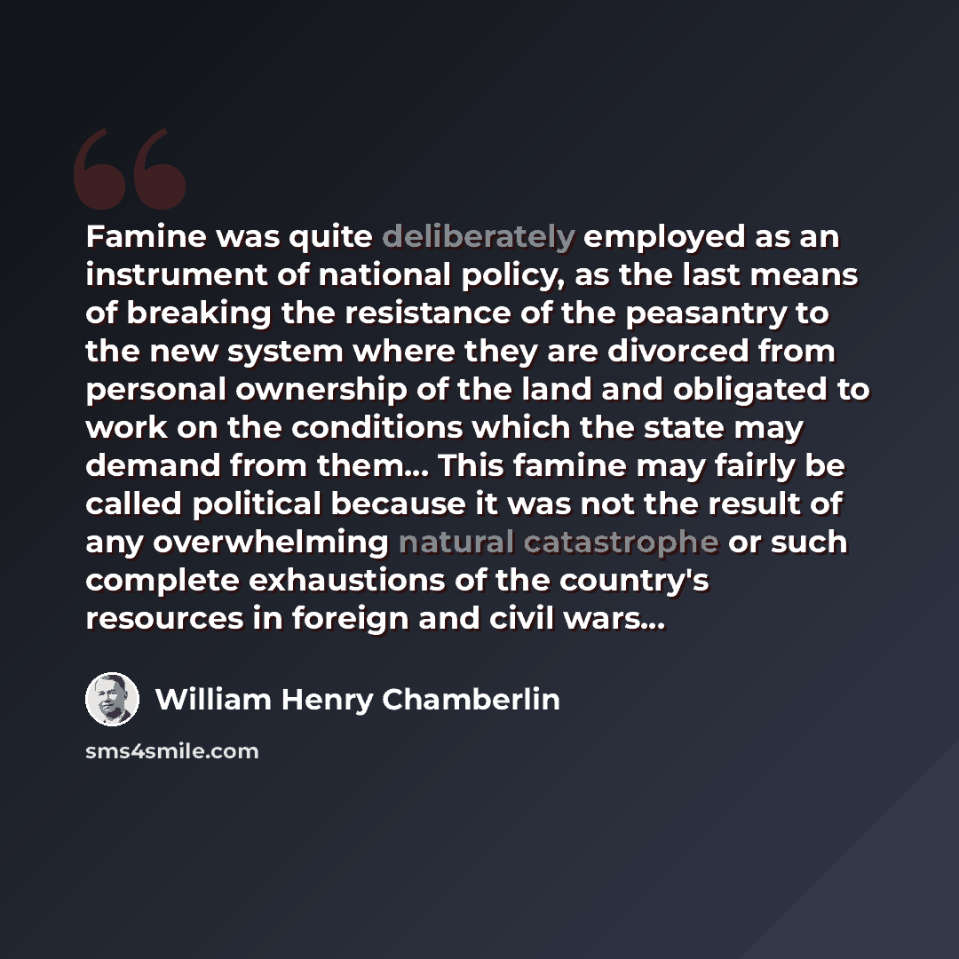 “Famine was quite deliberately employed as an instrument of national policy, as the last means of breaking the resistance of the peasantry to the new system where they are divorced from personal ownership of the land and obligated to work on the conditions which the state may demand from them…” quote by William Henry Chamberlin