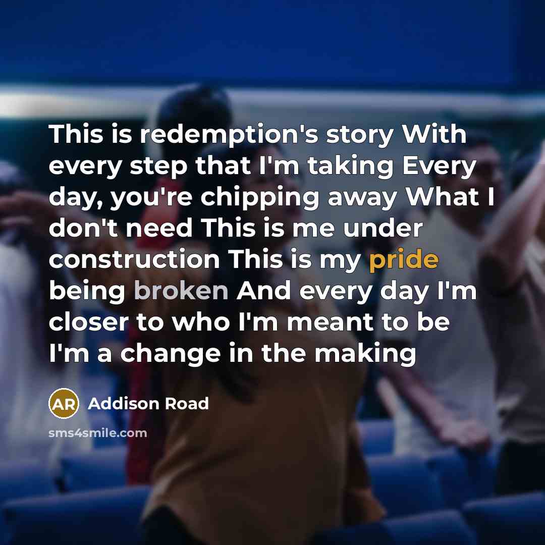 “This is redemption's story With every step that I'm taking Every day, you're chipping away What I don't need This is me under construction This is my pride being broken And every day I'm closer to who I'm meant to be I'm a change in the making” quote by Addison Road