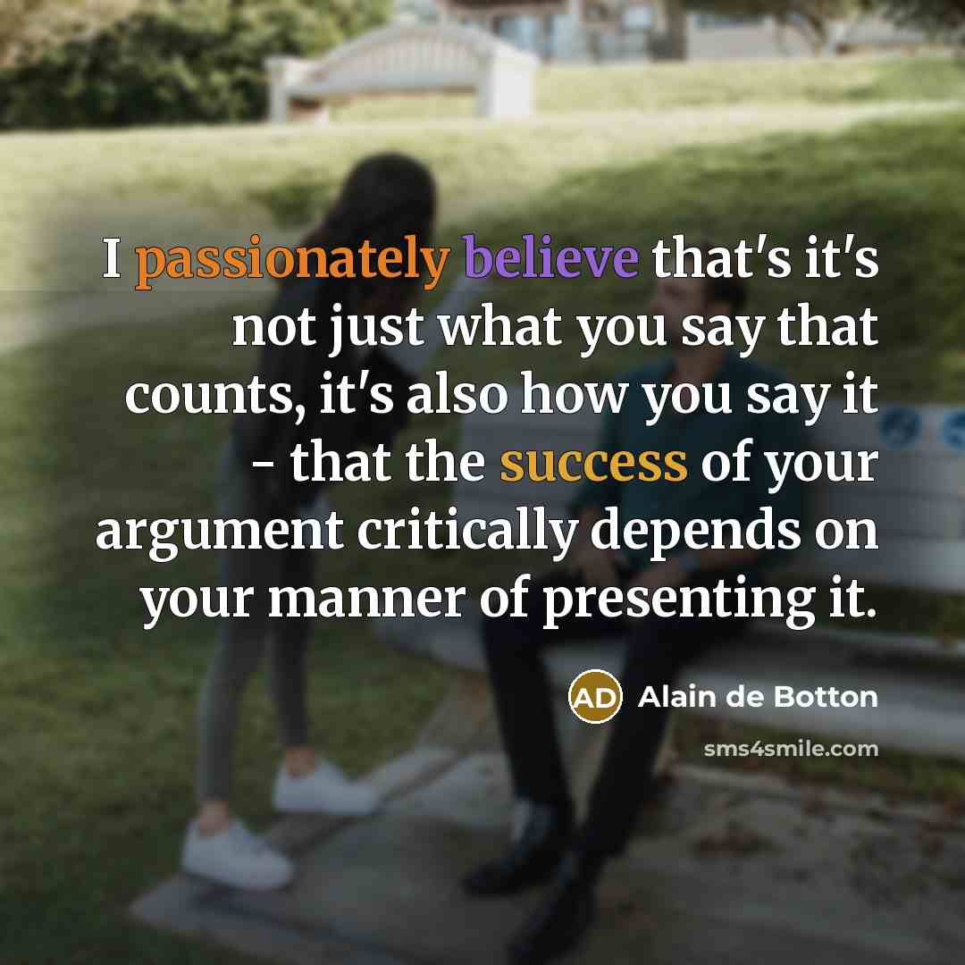 “I passionately believe that's it's not just what you say that counts, it's also how you say it - that the success of your argument critically depends on your manner of presenting it.” quote by Alain de Botton