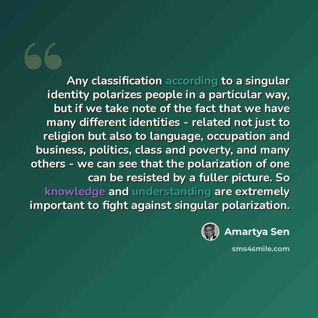 “Any classification according to a singular identity polarizes people in a particular way, but if we take note of the fact that we have many different identities - related not just to religion but also to language, occupation and business, politics, class and poverty, and many others - we can see…” quote by Amartya Sen