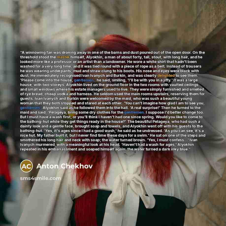 “A winnowing fan was droning away in one of the barns and dust poured out of the open door. On the threshold stood the master himself, Alyokhin, a man of about forty, tall, stout, with long hair, and he looked more like a professor or an artist than a landowner. He wore a white shirt that hadn't…” quote by Anton Chekhov