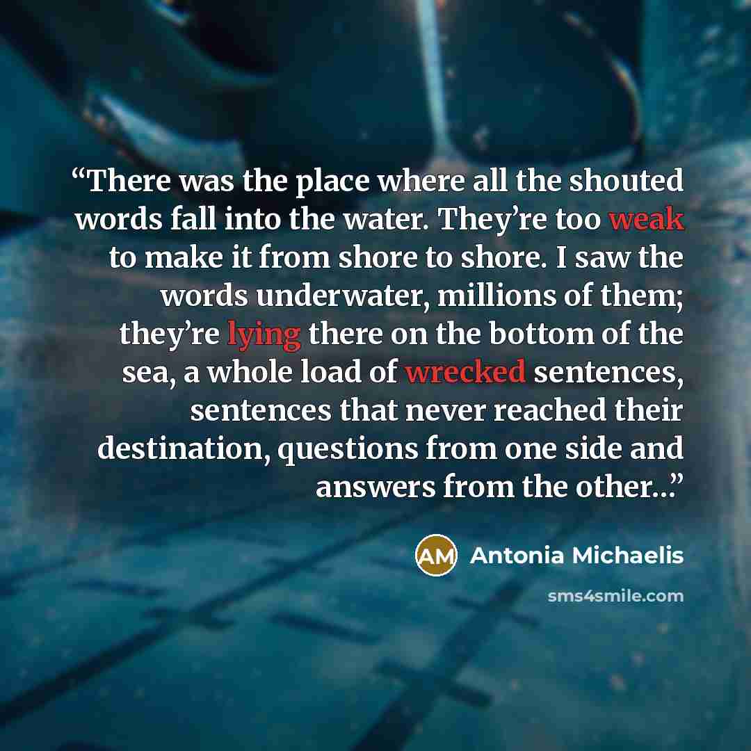 “There was the place where all the shouted words fall into the water. They’re too weak to make it from shore to shore. I saw the words underwater, millions of them; they’re lying there on the bottom of the sea, a whole load of wrecked sentences, sentences that never reached their destination…” quote by Antonia Michaelis