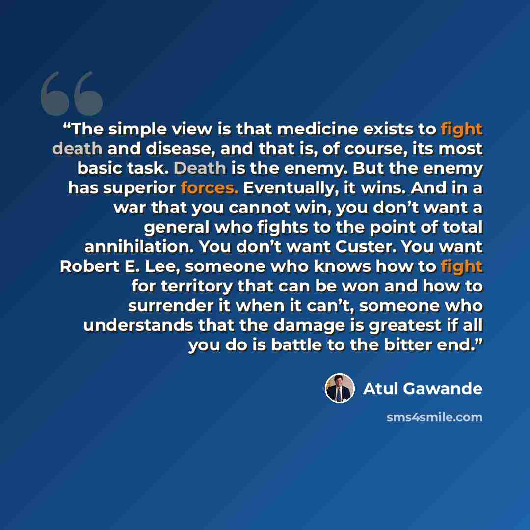 “The simple view is that medicine exists to fight death and disease, and that is, of course, its most basic task. Death is the enemy. But the enemy has superior forces. Eventually, it wins. And in a war that you cannot win, you don’t want a general who fights to the point of total annihilation. You…” quote by Atul Gawande