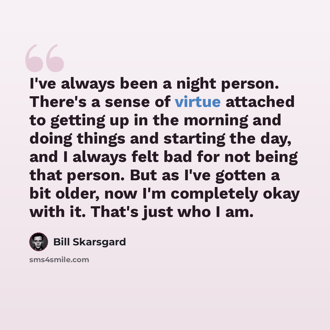 “I've always been a night person. There's a sense of virtue attached to getting up in the morning and doing things and starting the day, and I always felt bad for not being that person. But as I've gotten a bit older, now I'm completely okay with it. That's just who I am.” quote by Bill Skarsgard