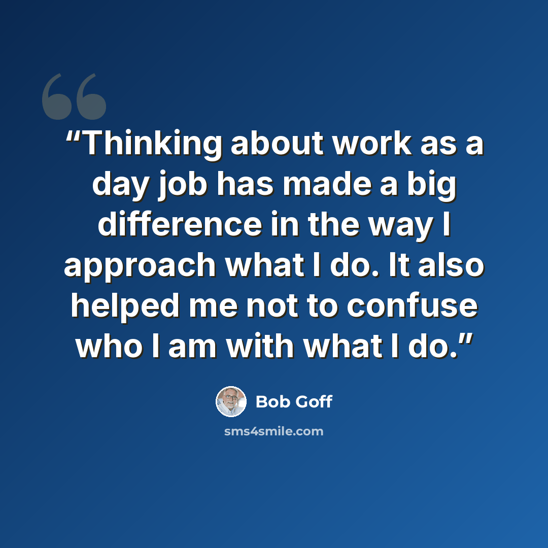 “Thinking about work as a day job has made a big difference in the way I approach what I do. It also helped me not to confuse who I am with what I do.” quote by Bob Goff