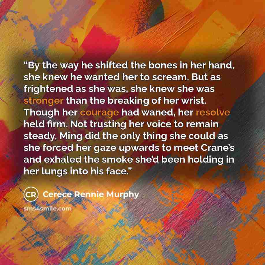 “By the way he shifted the bones in her hand, she knew he wanted her to scream. But as frightened as she was, she knew she was stronger than the breaking of her wrist. Though her courage had waned, her resolve held firm. Not trusting her voice to remain steady, Ming did the only thing she could as…” quote by Cerece Rennie Murphy
