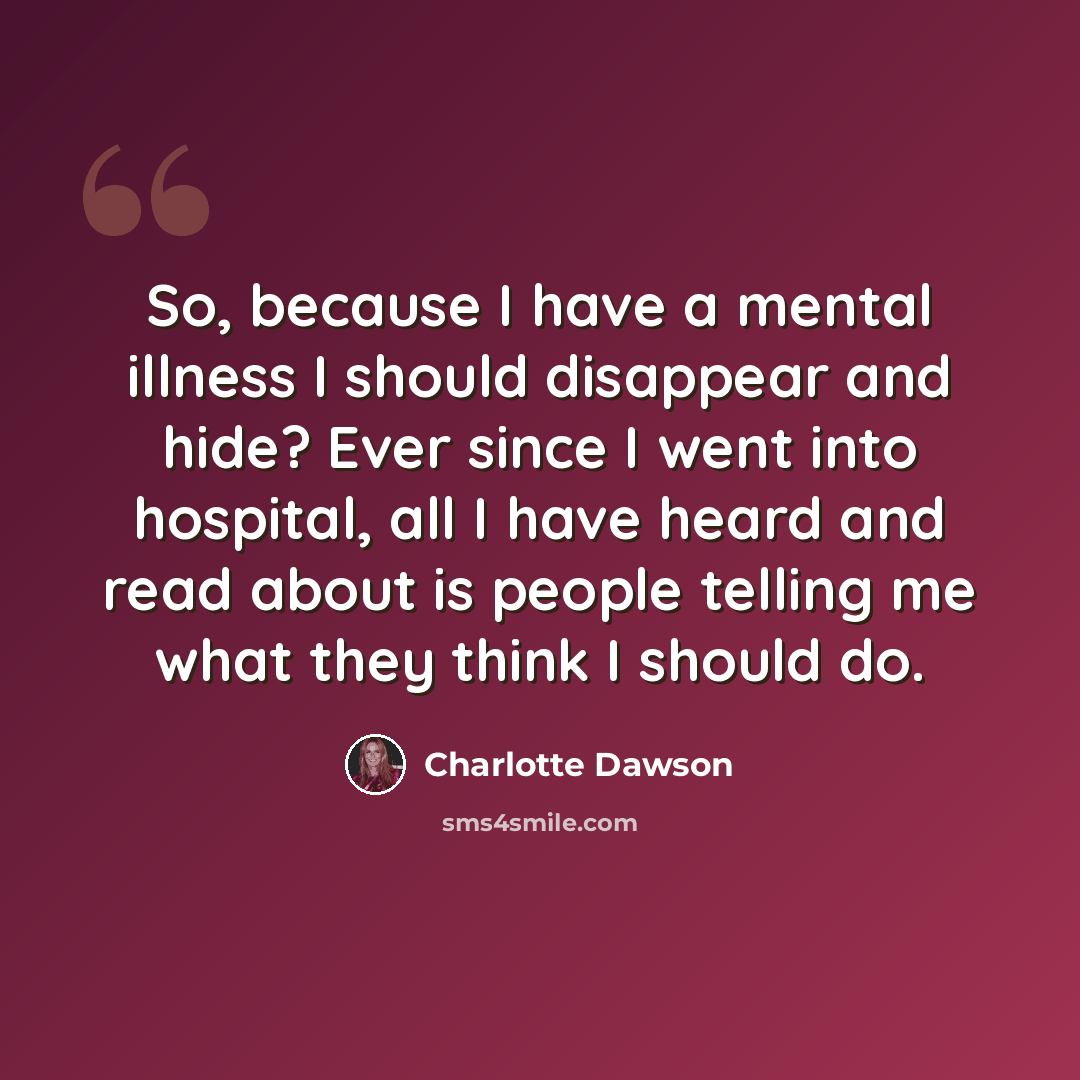 “So, because I have a mental illness I should disappear and hide? Ever since I went into hospital, all I have heard and read about is people telling me what they think I should do.” quote by Charlotte Dawson