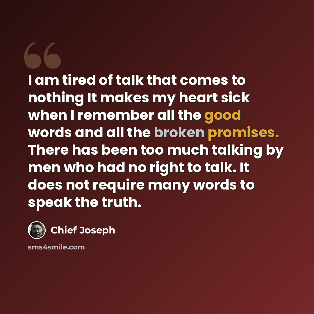 “I am tired of talk that comes to nothing It makes my heart sick when I remember all the good words and all the broken promises. There has been too much talking by men who had no right to talk. It does not require many words to speak the truth.” quote by Chief Joseph