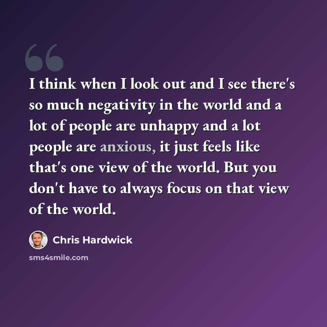 “I think when I look out and I see there's so much negativity in the world and a lot of people are unhappy and a lot people are anxious, it just feels like that's one view of the world. But you don't have to always focus on that view of the world.” quote by Chris Hardwick