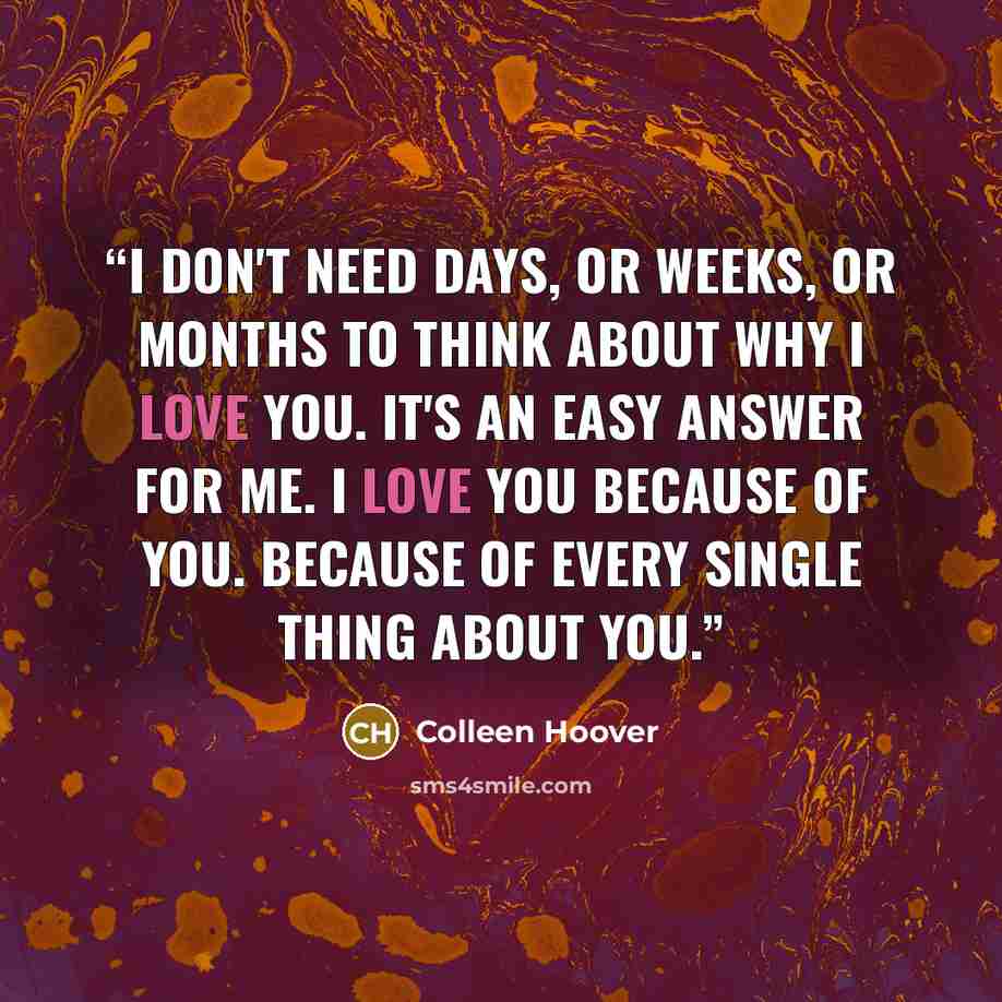 “I don't need days, or weeks, or months to think about why i love you. it's an easy answer for me. i love you because of you. because of every single thing about you.” quote by Colleen Hoover