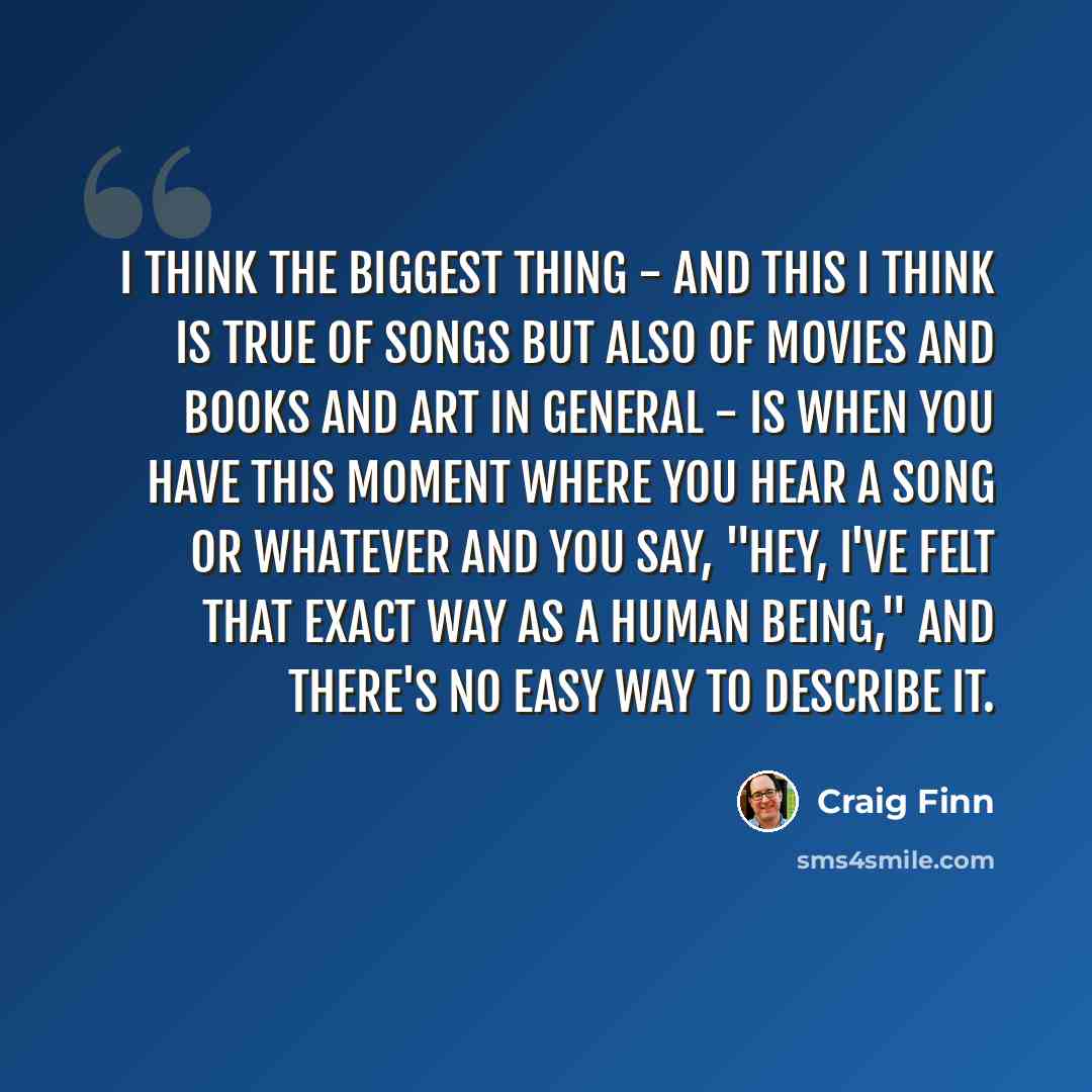 “I think the biggest thing - and this I think is true of songs but also of movies and books and art in general - is when you have this moment where you hear a song or whatever and you say, "Hey, I've felt that exact way as a human being," and there's no easy way to describe it.” quote by Craig Finn