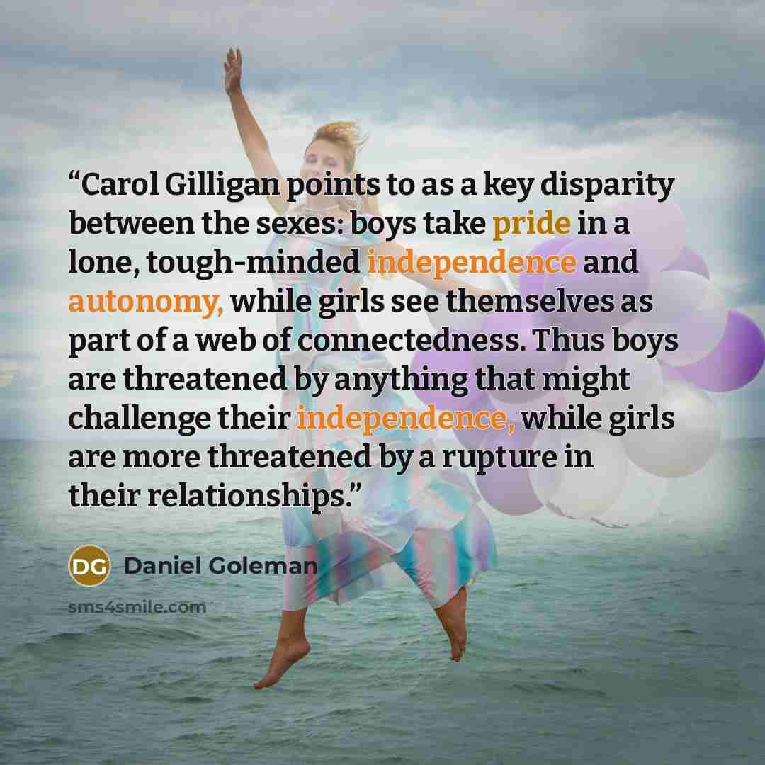 “Carol Gilligan points to as a key disparity between the sexes: boys take pride in a lone, tough-minded independence and autonomy, while girls see themselves as part of a web of connectedness. Thus boys are threatened by anything that might challenge their independence, while girls are more…” quote by Daniel Goleman