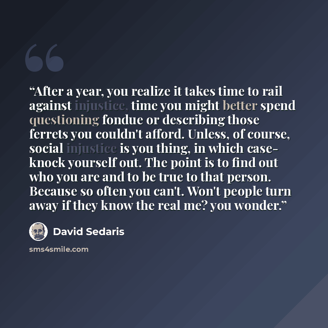 “After a year, you realize it takes time to rail against injustice, time you might better spend questioning fondue or describing those ferrets you couldn't afford. Unless, of course, social injustice is you thing, in which case- knock yourself out. The point is to find out who you are and to be…” quote by David Sedaris