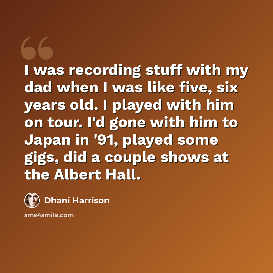 “I was recording stuff with my dad when I was like five, six years old. I played with him on tour. I'd gone with him to Japan in '91, played some gigs, did a couple shows at the Albert Hall.” quote by Dhani Harrison