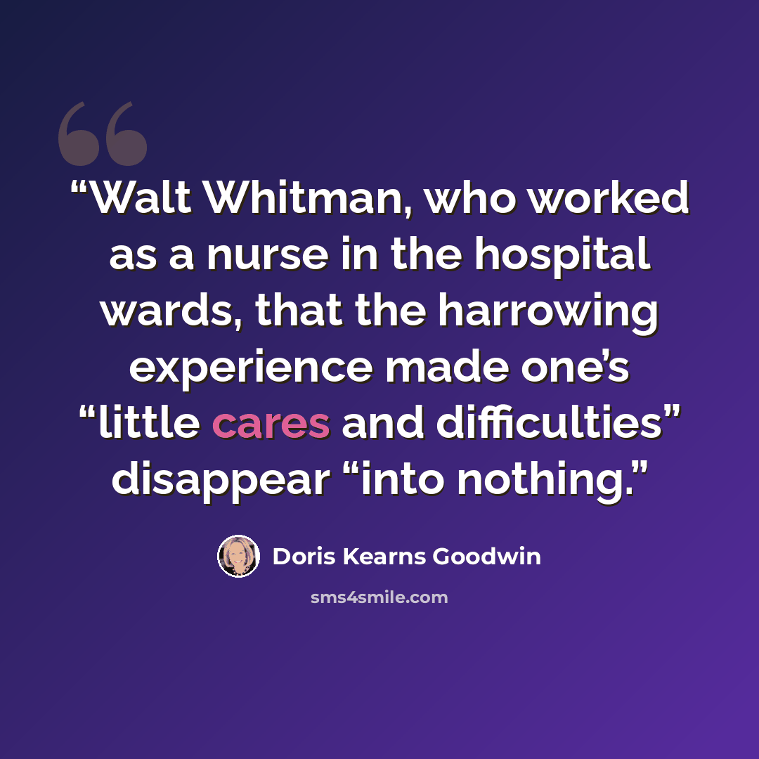 “Walt Whitman, who worked as a nurse in the hospital wards, that the harrowing experience made one’s “little cares and difficulties” disappear “into nothing.” quote by Doris Kearns Goodwin