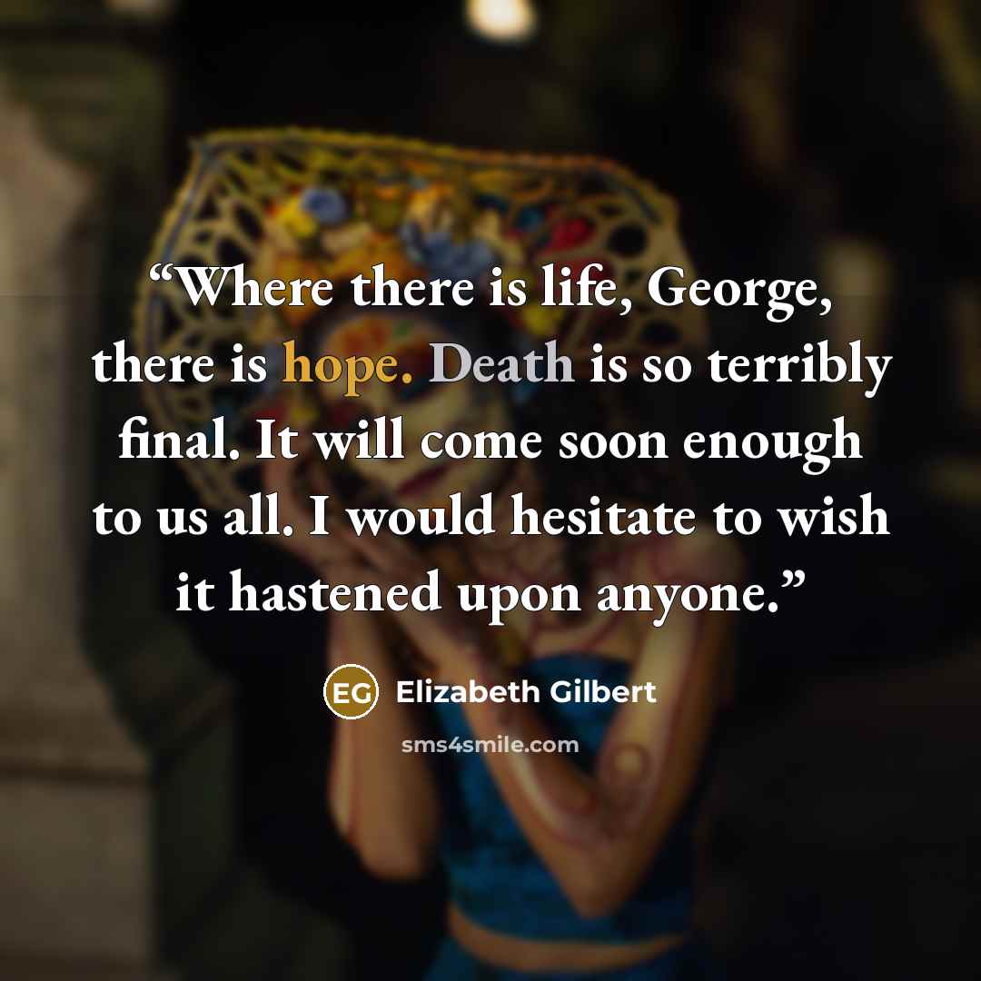 “Where there is life, George, there is hope. Death is so terribly final. It will come soon enough to us all. I would hesitate to wish it hastened upon anyone.” quote by Elizabeth Gilbert