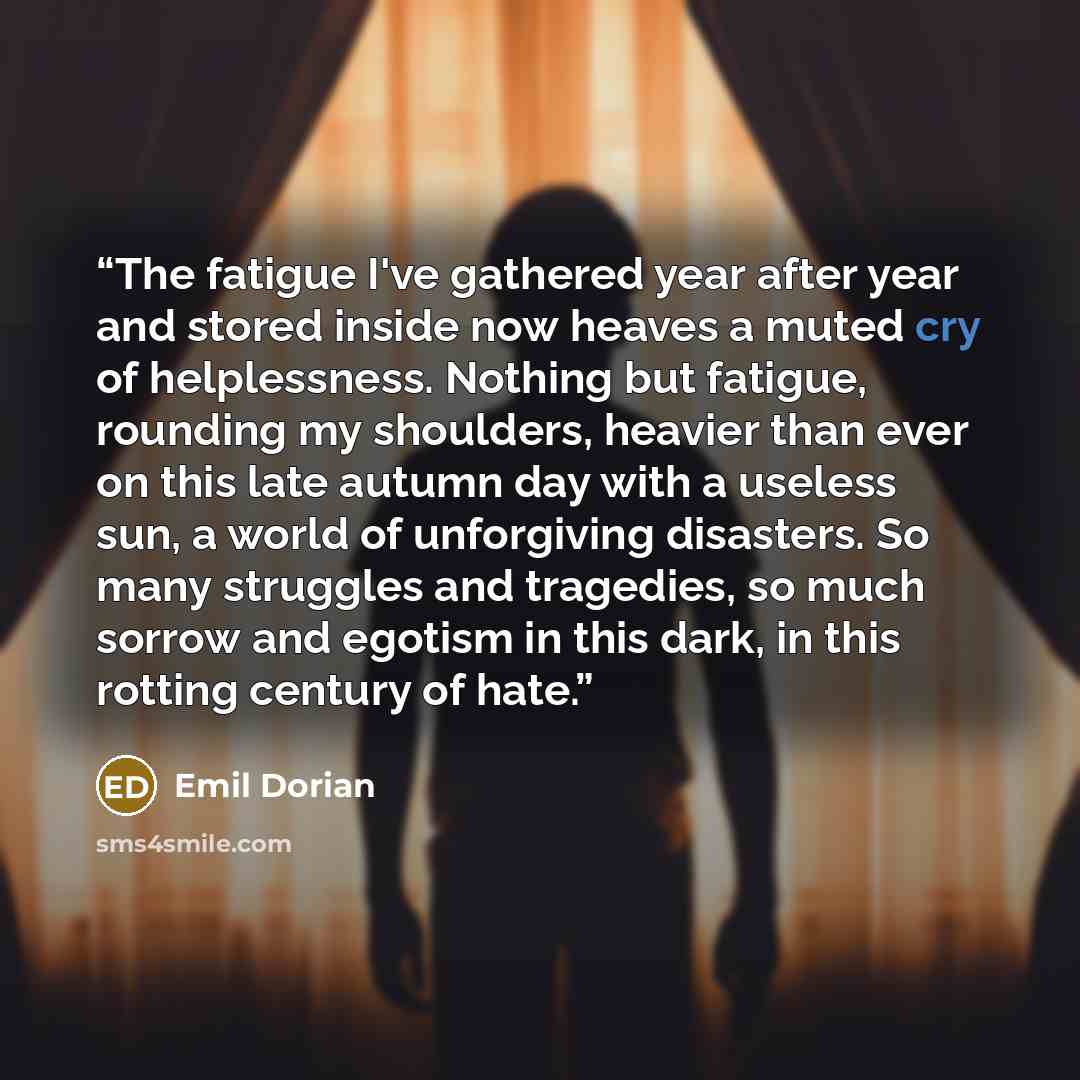 “The fatigue I've gathered year after year and stored inside now heaves a muted cry of helplessness. Nothing but fatigue, rounding my shoulders, heavier than ever on this late autumn day with a useless sun, a world of unforgiving disasters. So many struggles and tragedies, so much sorrow and…” quote by Emil Dorian