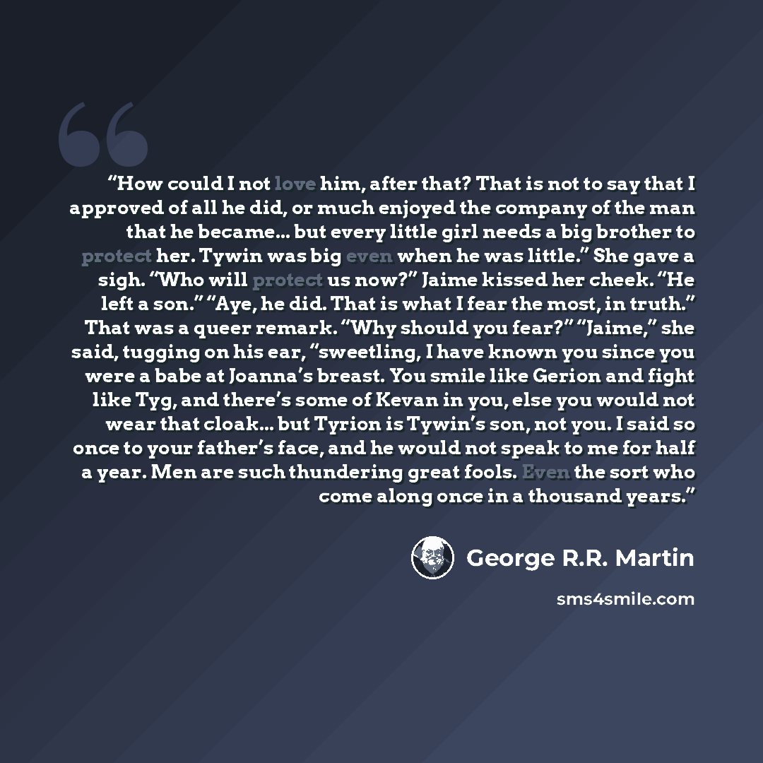 “How could I not love him, after that? That is not to say that I approved of all he did, or much enjoyed the company of the man that he became... but every little girl needs a big brother to protect her. Tywin was big even when he was little.” She gave a sigh. “Who will protect us now?” Jaime…” quote by George R.R. Martin