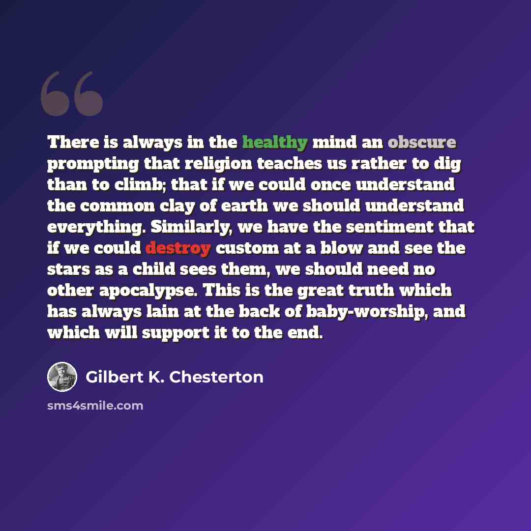 “There is always in the healthy mind an obscure prompting that religion teaches us rather to dig than to climb; that if we could once understand the common clay of earth we should understand everything. Similarly, we have the sentiment that if we could destroy custom at a blow and see the stars as…” quote by Gilbert K. Chesterton