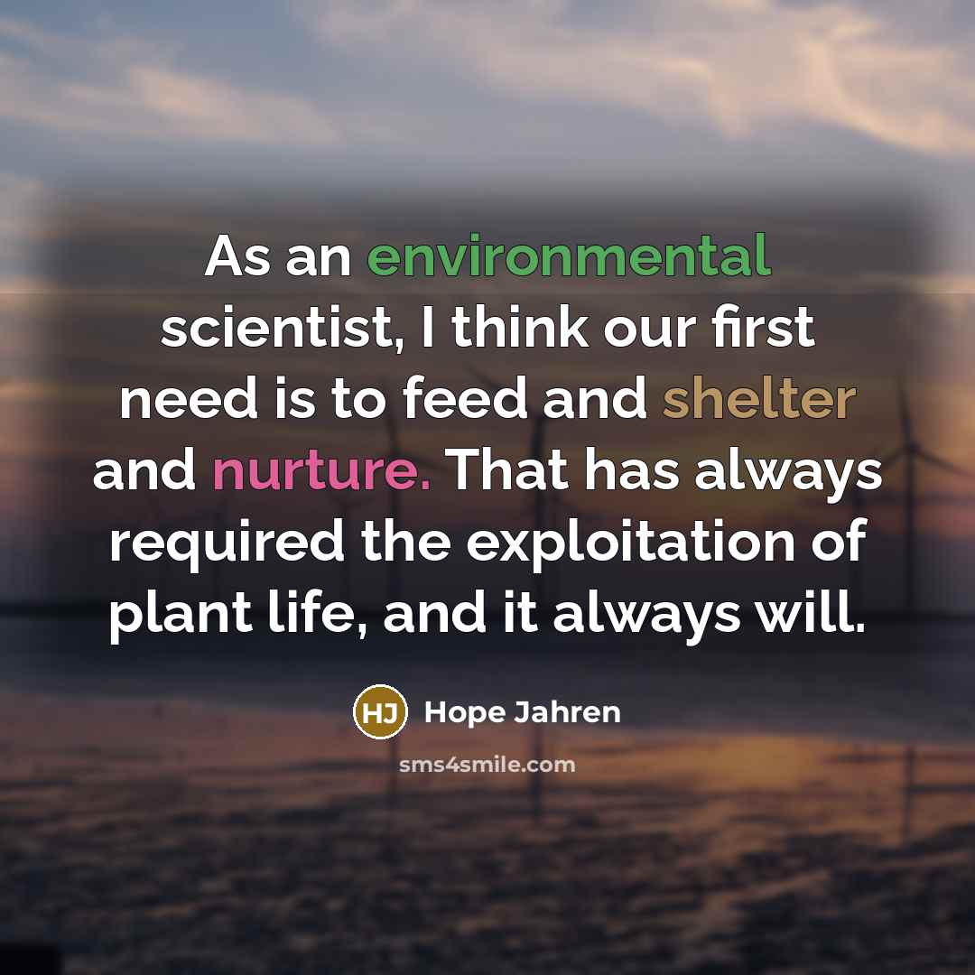 “As an environmental scientist, I think our first need is to feed and shelter and nurture. That has always required the exploitation of plant life, and it always will.” quote by Hope Jahren